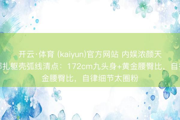 开云·体育 (kaiyun)官方网站 内娱浓颜天花板！古力娜扎躯壳弧线清点：172cm九头身+黄金腰臀比，自律细节太圈粉