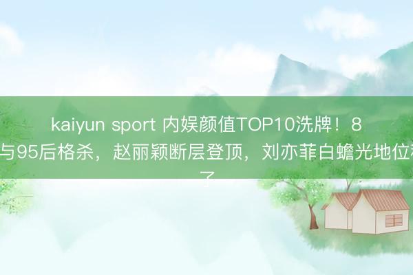 kaiyun sport 内娱颜值TOP10洗牌！85花与95后格杀，赵丽颖断层登顶，刘亦菲白蟾光地位稳了