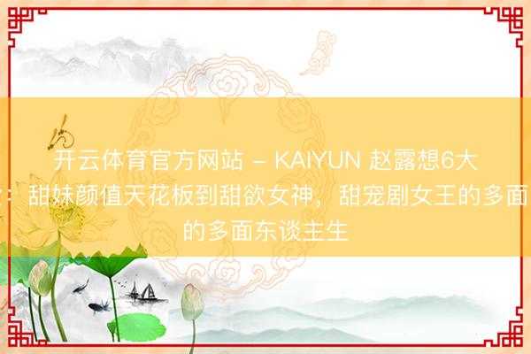 开云体育官方网站 - KAIYUN 赵露想6大魔力盘货：甜妹颜值天花板到甜欲女神，甜宠剧女王的多面东谈主生