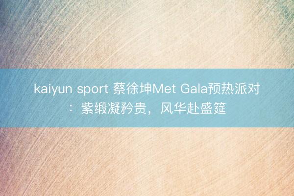 kaiyun sport 蔡徐坤Met Gala预热派对：紫缎凝矜贵，风华赴盛筵