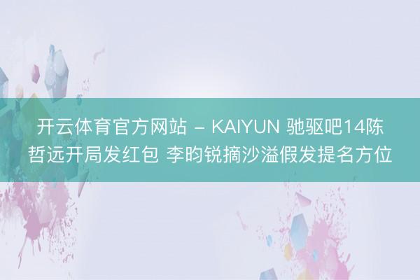开云体育官方网站 - KAIYUN 驰驱吧14陈哲远开局发红包 李昀锐摘沙溢假发提名方位