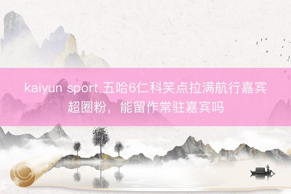 kaiyun sport 五哈6仁科笑点拉满航行嘉宾超圈粉,能留作常驻嘉宾吗