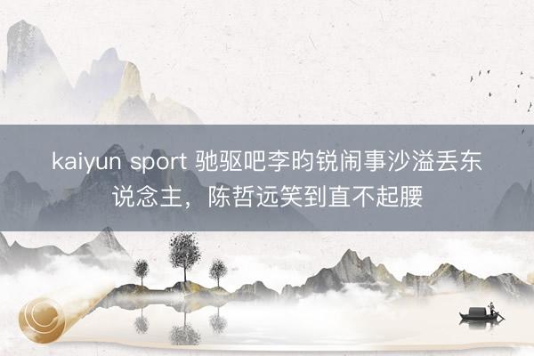 kaiyun sport 驰驱吧李昀锐闹事沙溢丢东说念主，陈哲远笑到直不起腰