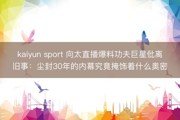 kaiyun sport 向太直播爆料功夫巨星仳离旧事：尘封30年的内幕究竟掩饰着什么奥密