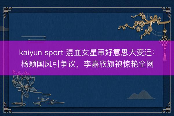 kaiyun sport 混血女星审好意思大变迁：杨颖国风引争议，李嘉欣旗袍惊艳全网