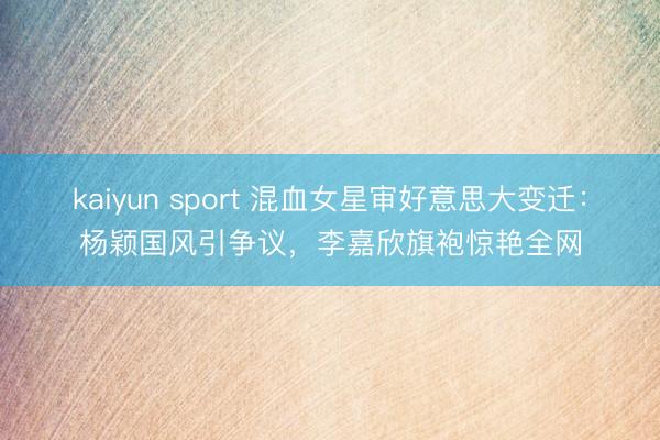 kaiyun sport 混血女星审好意思大变迁：杨颖国风引争议，李嘉欣旗袍惊艳全网