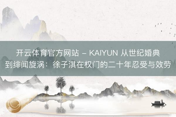 开云体育官方网站 - KAIYUN 从世纪婚典到绯闻旋涡：徐子淇在权门的二十年忍受与效劳