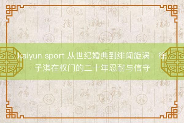 kaiyun sport 从世纪婚典到绯闻旋涡:徐子淇在权门的二十年忍耐与信守