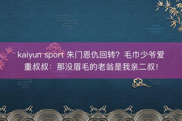 kaiyun sport 朱门恩仇回转？毛巾少爷爱重叔叔：那没眉毛的老翁是我亲二叔！