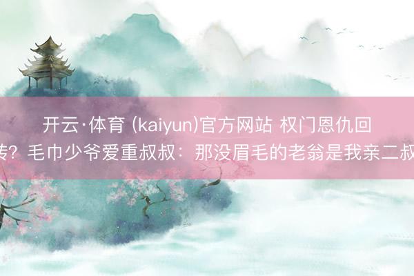 开云·体育 (kaiyun)官方网站 权门恩仇回转？毛巾少爷爱重叔叔：那没眉毛的老翁是我亲二叔！