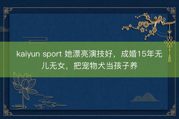 kaiyun sport 她漂亮演技好，成婚15年无儿无女，把宠物犬当孩子养