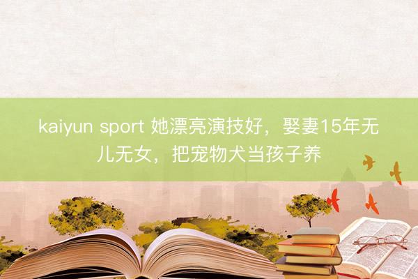 kaiyun sport 她漂亮演技好，娶妻15年无儿无女，把宠物犬当孩子养
