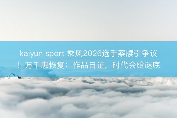 kaiyun sport 乘风2026选手案牍引争议！万千惠恢复：作品自证，时代会给谜底