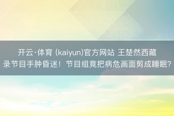 开云·体育 (kaiyun)官方网站 王楚然西藏录节目手肿昏迷!节目组竟把病危画面剪成睡眠?