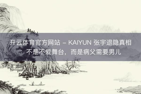 开云体育官方网站 - KAIYUN 张宇退隐真相：不是不爱舞台，而是病父需要男儿