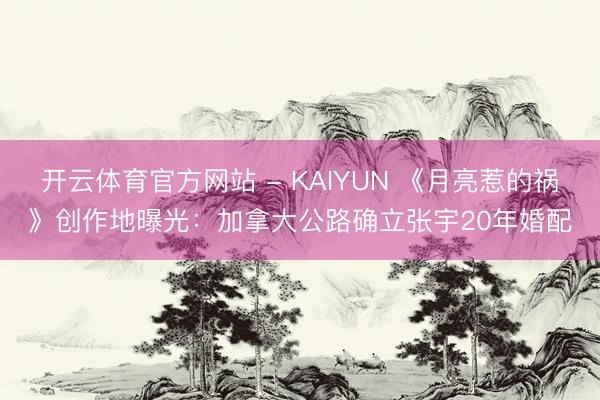 开云体育官方网站 - KAIYUN 《月亮惹的祸》创作地曝光:加拿大公路确立张宇20年婚配