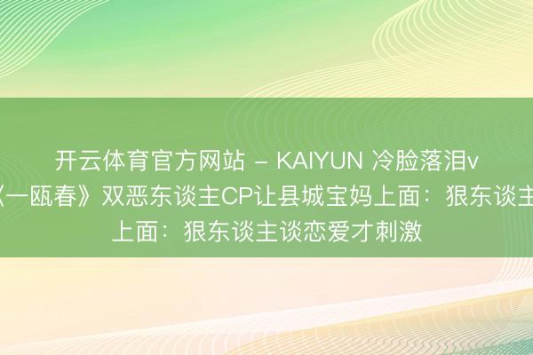 开云体育官方网站 - KAIYUN 冷脸落泪vs黑化复仇！《一瓯春》双恶东谈主CP让县城宝妈上面：狠东谈主谈恋爱才刺激