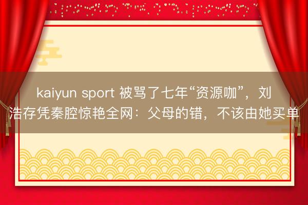 kaiyun sport 被骂了七年“资源咖”，刘浩存凭秦腔惊艳全网：父母的错，不该由她买单
