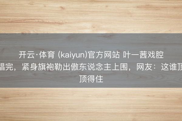 开云·体育 (kaiyun)官方网站 叶一茜戏腔还没唱完，紧身旗袍勒出傲东说念主上围，网友：这谁顶得住
