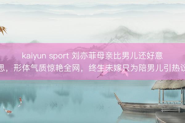 kaiyun sport 刘亦菲母亲比男儿还好意思,形体气质惊艳全网,终生未嫁只为陪男儿引热议