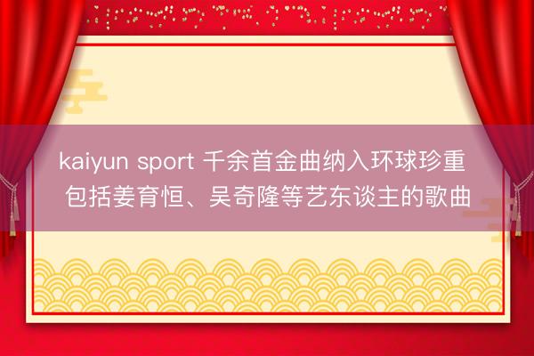 kaiyun sport 千余首金曲纳入环球珍重 包括姜育恒、吴奇隆等艺东谈主的歌曲