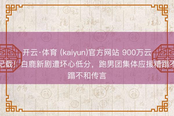 开云·体育 (kaiyun)官方网站 900万云包场创记载！白鹿新剧遭坏心低分，跑男团集体应援糟蹋不和传言