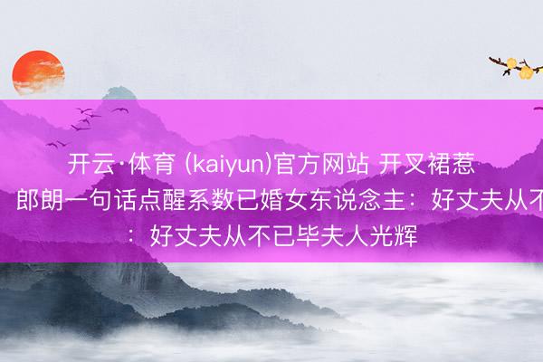 开云·体育 (kaiyun)官方网站 开叉裙惹百万网友骂战！郎朗一句话点醒系数已婚女东说念主：好丈夫从不已毕夫人光辉