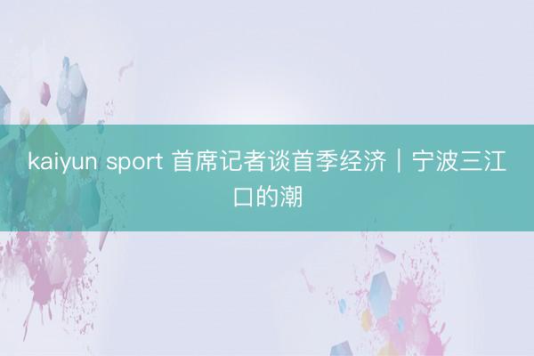 kaiyun sport 首席记者谈首季经济｜宁波三江口的潮