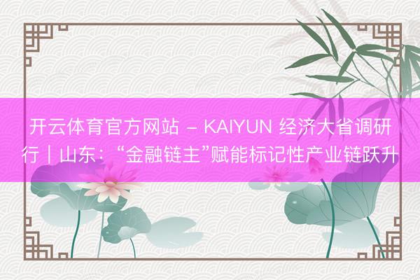 开云体育官方网站 - KAIYUN 经济大省调研行｜山东：“金融链主”赋能标记性产业链跃升