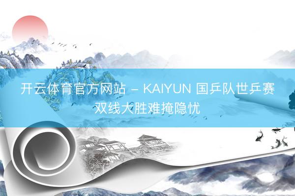 开云体育官方网站 - KAIYUN 国乒队世乒赛双线大胜难掩隐忧