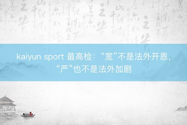 kaiyun sport 最高检：“宽”不是法外开恩，“严”也不是法外加剧