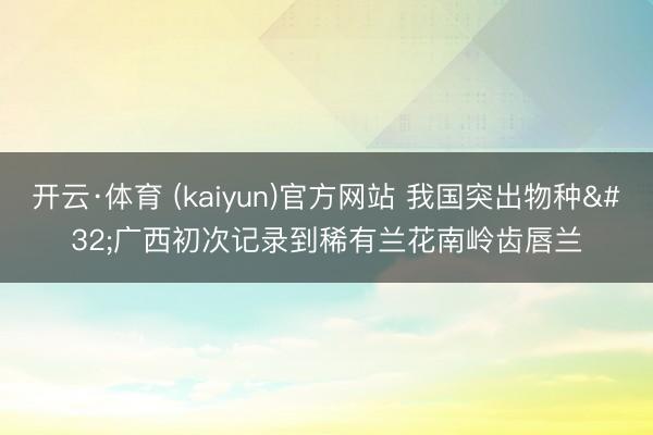 开云·体育 (kaiyun)官方网站 我国突出物种 广西初次记录到稀有兰花南岭齿唇兰