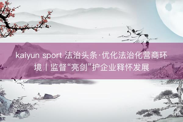 kaiyun sport 法治头条·优化法治化营商环境丨监督“亮剑”护企业释怀发展