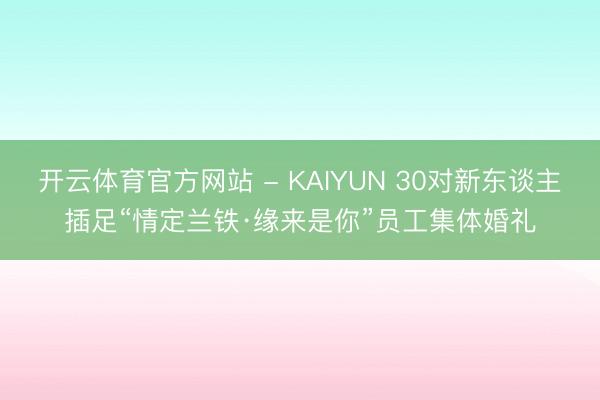 开云体育官方网站 - KAIYUN 30对新东谈主插足“情定兰铁·缘来是你”员工集体婚礼