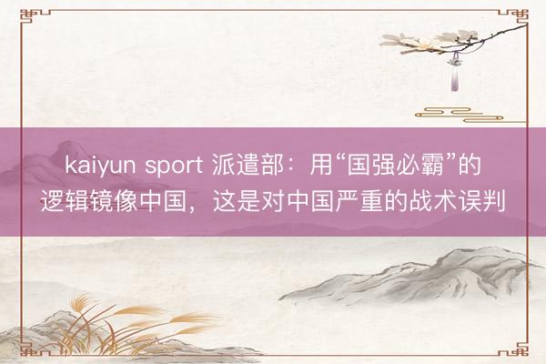 kaiyun sport 派遣部：用“国强必霸”的逻辑镜像中国，这是对中国严重的战术误判