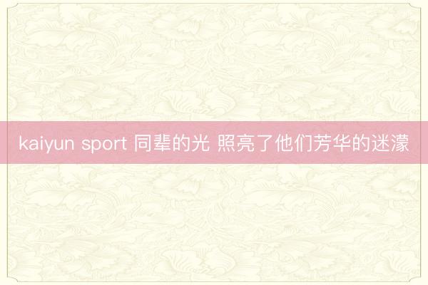 kaiyun sport 同辈的光 照亮了他们芳华的迷濛