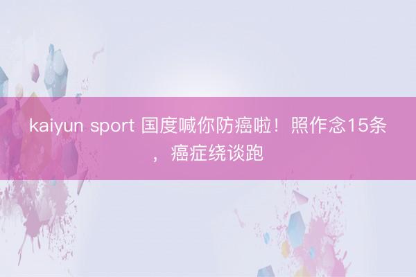kaiyun sport 国度喊你防癌啦！照作念15条，癌症绕谈跑