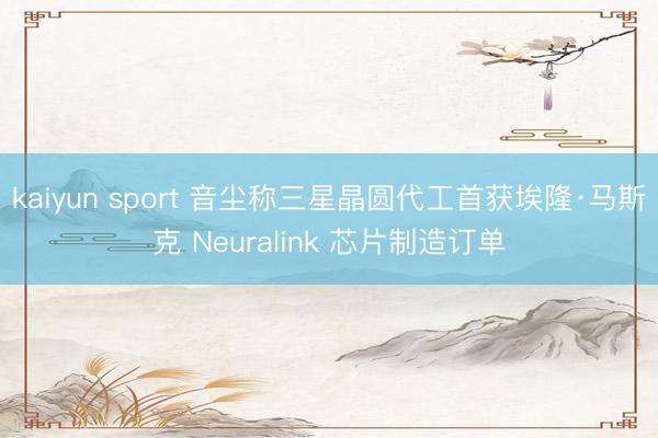 kaiyun sport 音尘称三星晶圆代工首获埃隆·马斯克 Neuralink 芯片制造订单