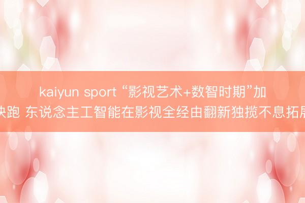 kaiyun sport “影视艺术+数智时期”加快跑 东说念主工智能在影视全经由翻新独揽不息拓展