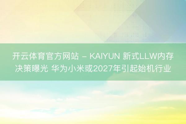 开云体育官方网站 - KAIYUN 新式LLW内存决策曝光 华为小米或2027年引起始机行业
