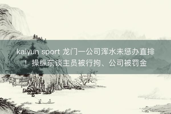 kaiyun sport 龙门一公司浑水未惩办直排！操纵东谈主员被行拘、公司被罚金