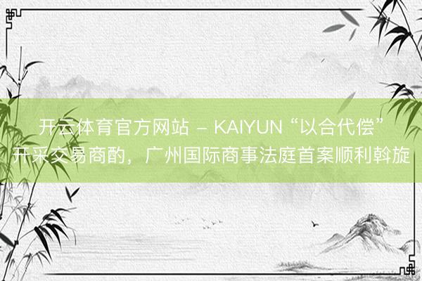 开云体育官方网站 - KAIYUN “以合代偿”开采交易商酌,广州国际商事法庭首案顺利斡旋