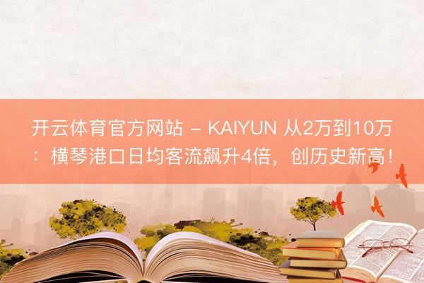 开云体育官方网站 - KAIYUN 从2万到10万：横琴港口日均客流飙升4倍，创历史新高！
