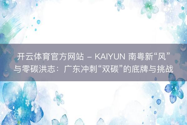 开云体育官方网站 - KAIYUN 南粤新“风”与零碳洪志：广东冲刺“双碳”的底牌与挑战