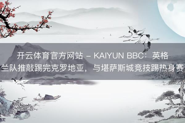 开云体育官方网站 - KAIYUN BBC:英格兰队推敲踢完克罗地亚,与堪萨斯城竞技踢热身赛