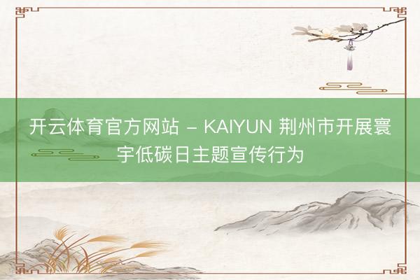 开云体育官方网站 - KAIYUN 荆州市开展寰宇低碳日主题宣传行为