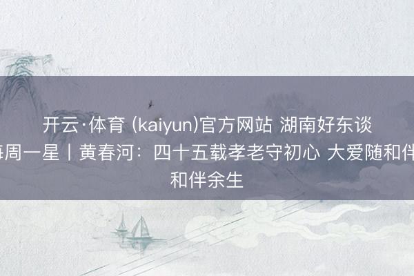 开云·体育 (kaiyun)官方网站 湖南好东谈主·每周一星丨黄春河：四十五载孝老守初心 大爱随和伴余生