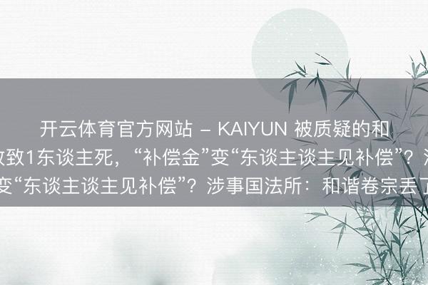 开云体育官方网站 - KAIYUN 被质疑的和谐条约书：机械伤害事故致1东谈主死，“补偿金”变“东谈主谈主见补偿”？涉事国法所：和谐卷宗丢了