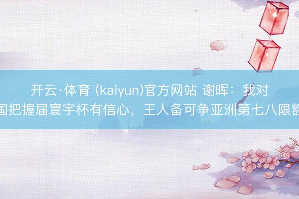 开云·体育 (kaiyun)官方网站 谢晖：我对国把握届寰宇杯有信心，王人备可争亚洲第七八限额