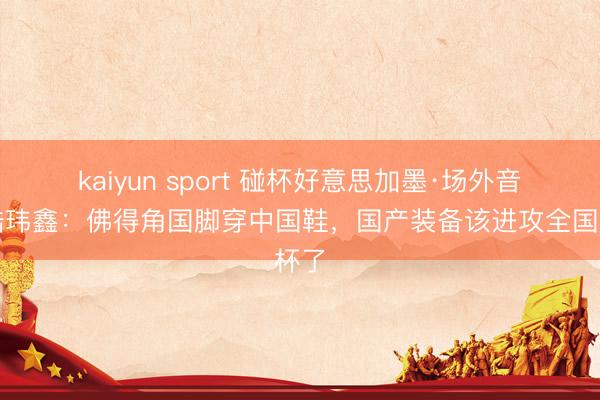 kaiyun sport 碰杯好意思加墨·场外音丨陆玮鑫：佛得角国脚穿中国鞋，国产装备该进攻全国杯了